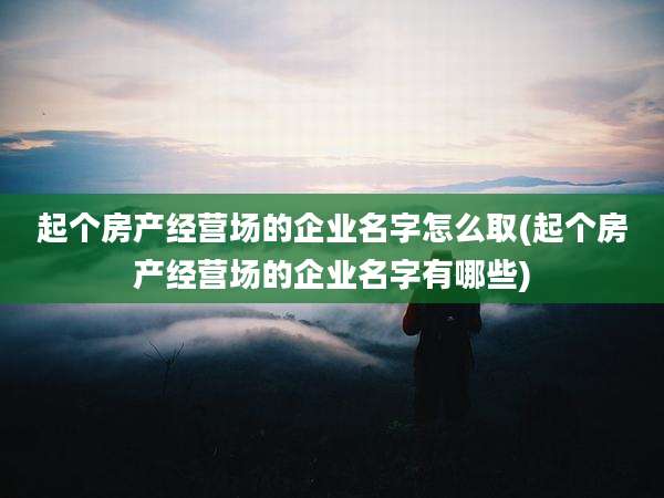 起个房产经营场的企业名字怎么取(起个房产经营场的企业名字有哪些)