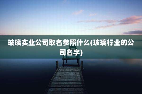 玻璃实业公司取名参照什么(玻璃行业的公司名字)