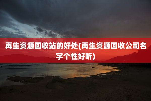 再生资源回收站的好处(再生资源回收公司名字个性好听)