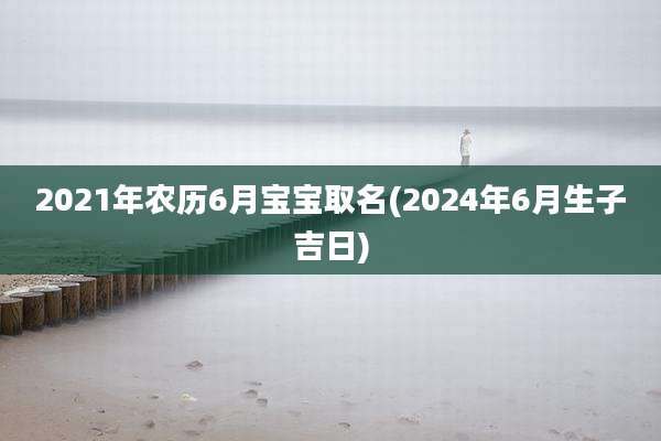 2021年农历6月宝宝取名(2024年6月生子吉日)