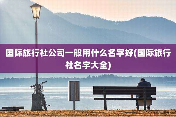 国际旅行社公司一般用什么名字好(国际旅行社名字大全)