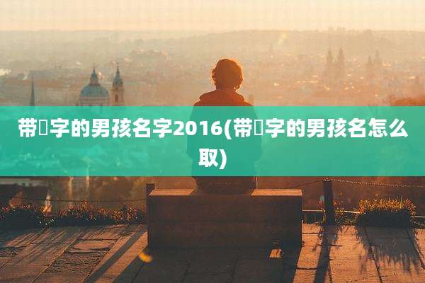 带堉字的男孩名字2016(带莯字的男孩名怎么取)