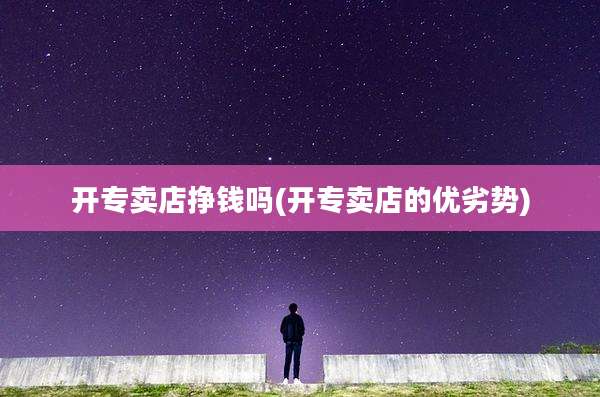 开专卖店挣钱吗(开专卖店的优劣势)