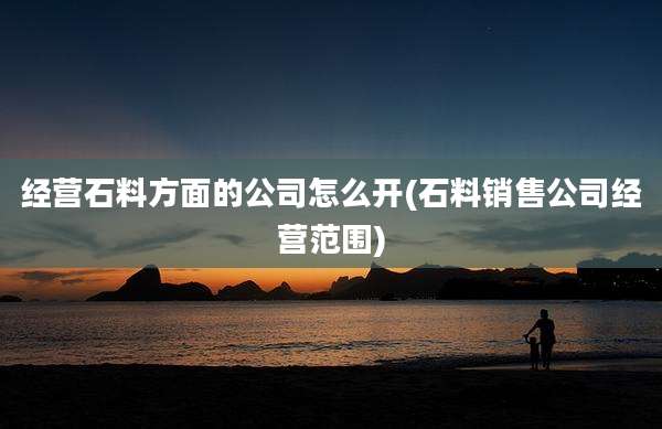 经营石料方面的公司怎么开(石料销售公司经营范围)