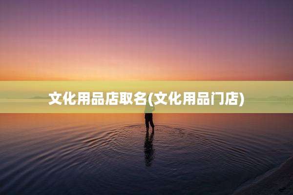 文化用品店取名(文化用品门店)