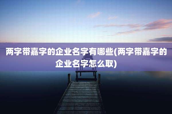 两字带嘉字的企业名字有哪些(两字带嘉字的企业名字怎么取)