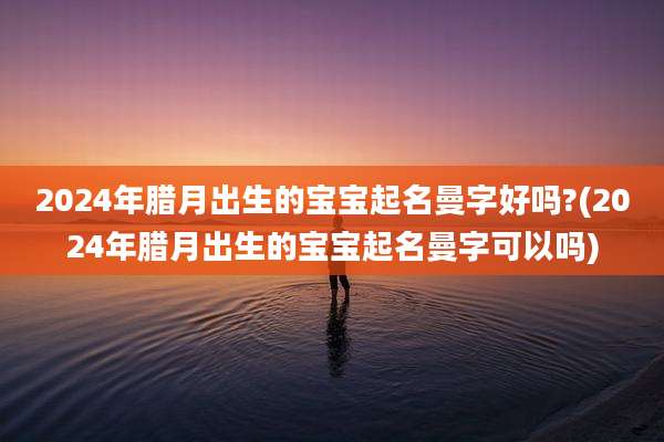 2024年腊月出生的宝宝起名曼字好吗?(2024年腊月出生的宝宝起名曼字可以吗)