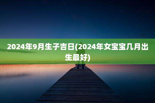2024年9月生子吉日(2024年女宝宝几月出生最好)
