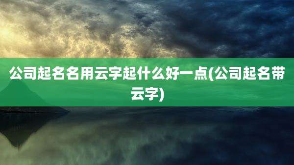 公司起名名用云字起什么好一点(公司起名带云字)