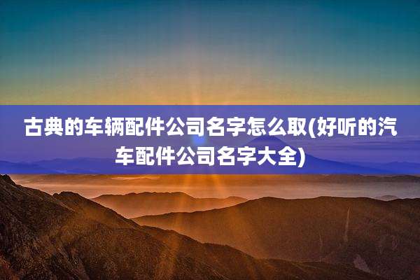 古典的车辆配件公司名字怎么取(好听的汽车配件公司名字大全)