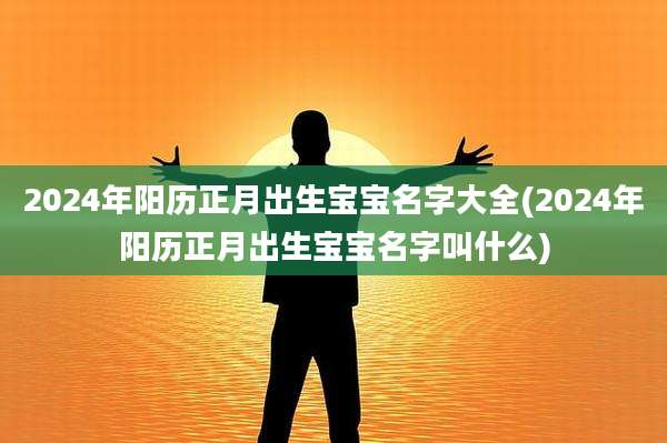 2024年阳历正月出生宝宝名字大全(2024年阳历正月出生宝宝名字叫什么)