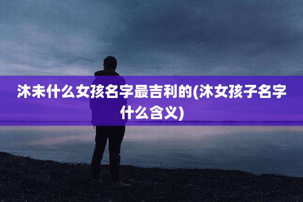 沐未什么女孩名字最吉利的(沐女孩子名字什么含义)