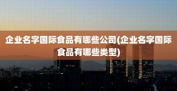 企业名字国际食品有哪些公司(企业名字国际食品有哪些类型)