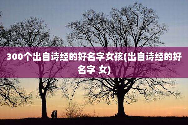 300个出自诗经的好名字女孩(出自诗经的好名字 女)