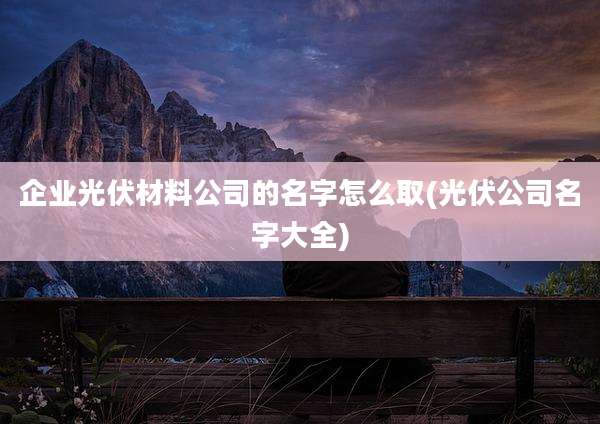 企业光伏材料公司的名字怎么取(光伏公司名字大全)