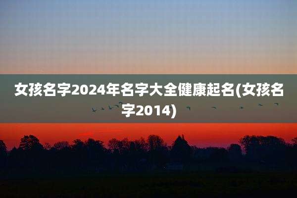 女孩名字2024年名字大全健康起名(女孩名字2014)