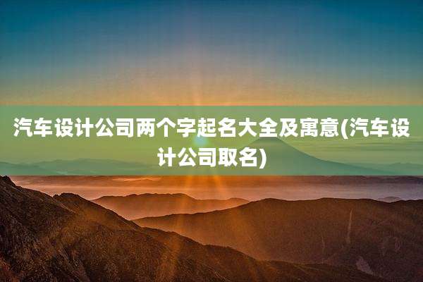 汽车设计公司两个字起名大全及寓意(汽车设计公司取名)