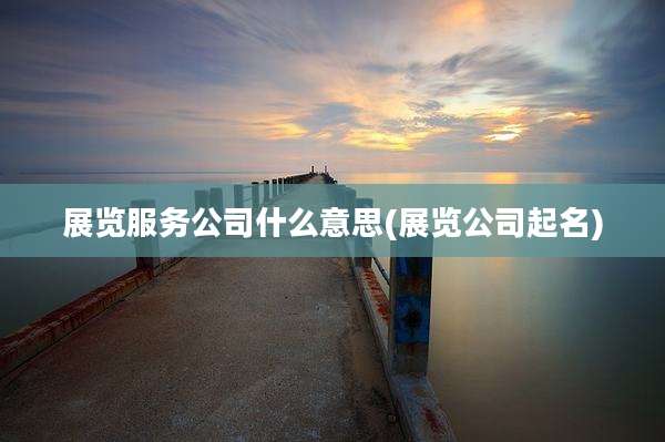 展览服务公司什么意思(展览公司起名)