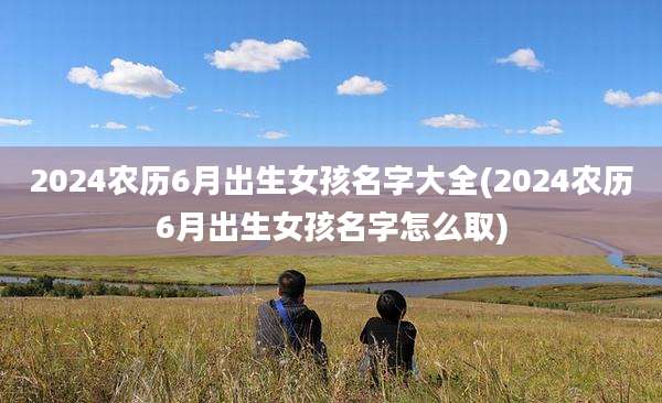 2024农历6月出生女孩名字大全(2024农历6月出生女孩名字怎么取)