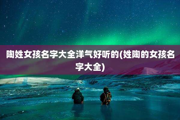 陶姓女孩名字大全洋气好听的(姓陶的女孩名字大全)