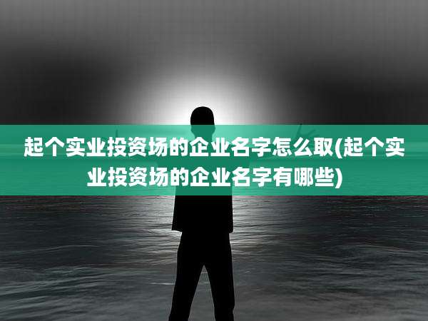 起个实业投资场的企业名字怎么取(起个实业投资场的企业名字有哪些)