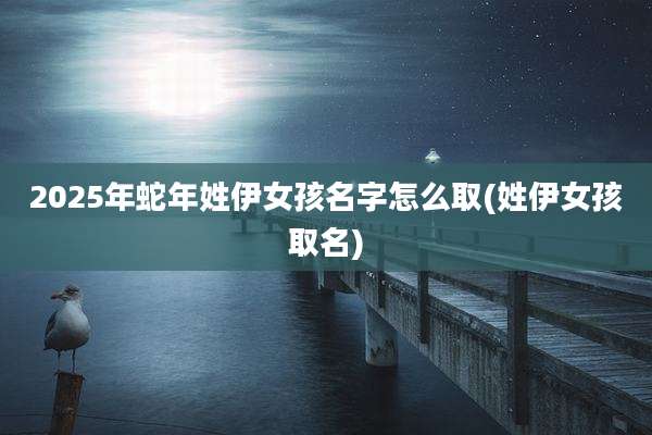 2025年蛇年姓伊女孩名字怎么取(姓伊女孩取名)