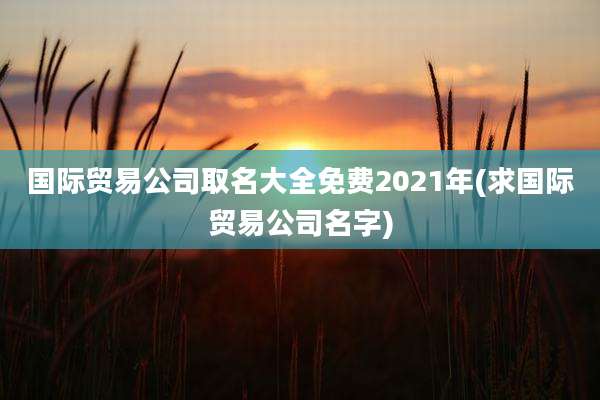 国际贸易公司取名大全免费2021年(求国际贸易公司名字)