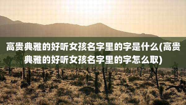 高贵典雅的好听女孩名字里的字是什么(高贵典雅的好听女孩名字里的字怎么取)
