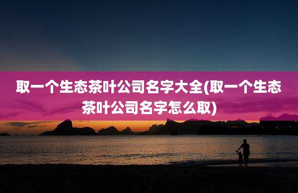 取一个生态茶叶公司名字大全(取一个生态茶叶公司名字怎么取)
