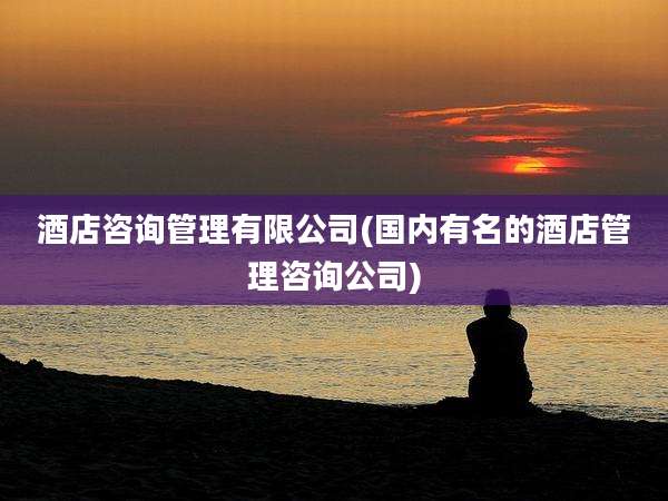 酒店咨询管理有限公司(国内有名的酒店管理咨询公司)
