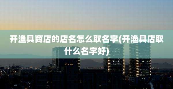 开渔具商店的店名怎么取名字(开渔具店取什么名字好)