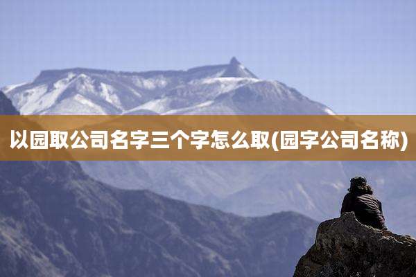 以园取公司名字三个字怎么取(园字公司名称)