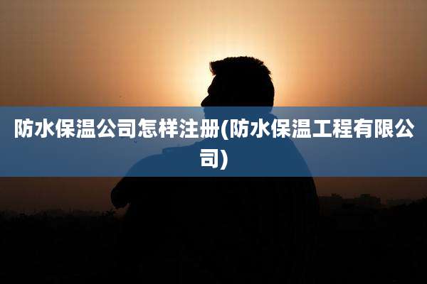防水保温公司怎样注册(防水保温工程有限公司)