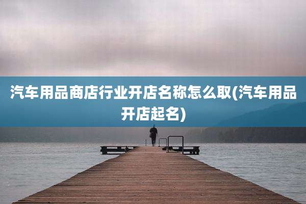 汽车用品商店行业开店名称怎么取(汽车用品开店起名)