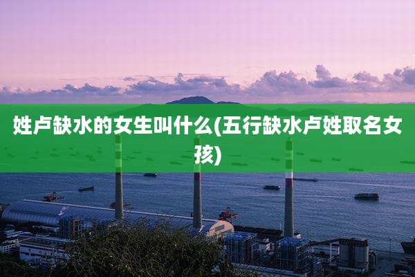 姓卢缺水的女生叫什么(五行缺水卢姓取名女孩)