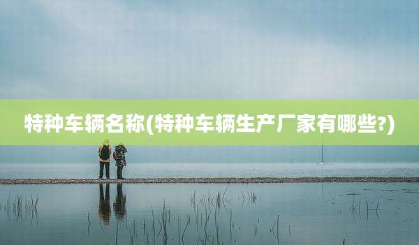 特种车辆名称(特种车辆生产厂家有哪些?)