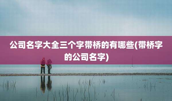 公司名字大全三个字带桥的有哪些(带桥字的公司名字)