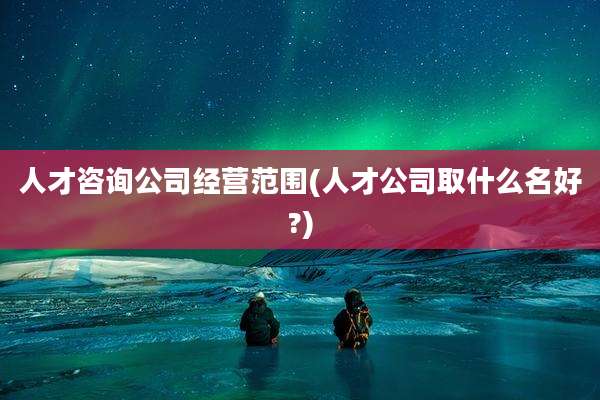 人才咨询公司经营范围(人才公司取什么名好?)