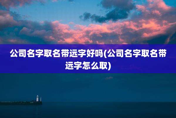 公司名字取名带远字好吗(公司名字取名带远字怎么取)