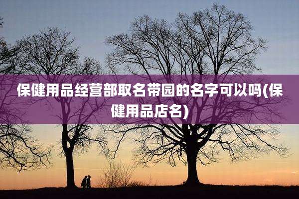 保健用品经营部取名带园的名字可以吗(保健用品店名)