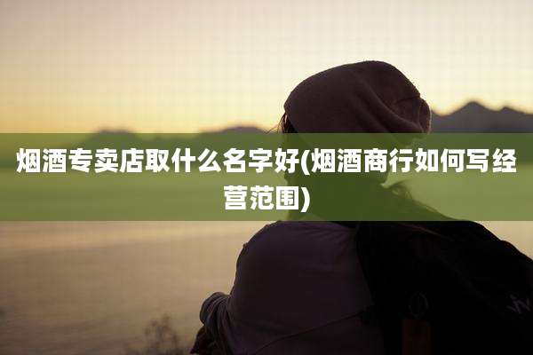 烟酒专卖店取什么名字好(烟酒商行如何写经营范围)