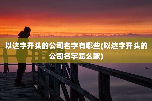 以达字开头的公司名字有哪些(以达字开头的公司名字怎么取)