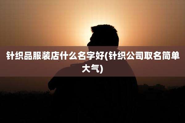 针织品服装店什么名字好(针织公司取名简单大气)