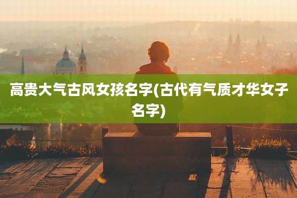 高贵大气古风女孩名字(古代有气质才华女子名字)