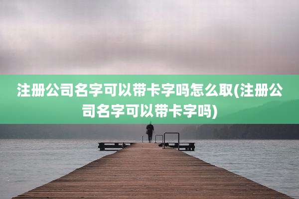 注册公司名字可以带卡字吗怎么取(注册公司名字可以带卡字吗)