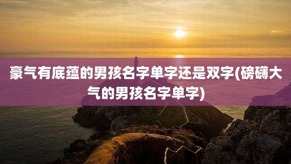豪气有底蕴的男孩名字单字还是双字(磅礴大气的男孩名字单字)
