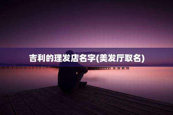 吉利的理发店名字(美发厅取名)