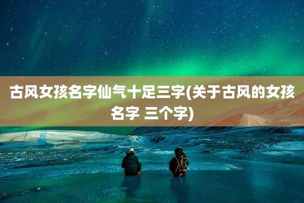 古风女孩名字仙气十足三字(关于古风的女孩名字 三个字)