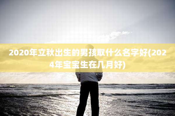 2020年立秋出生的男孩取什么名字好(2024年宝宝生在几月好)