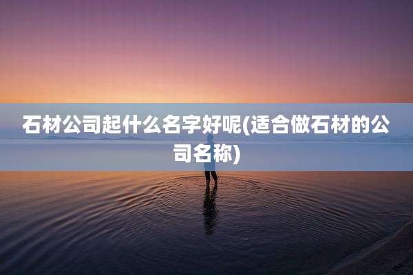 石材公司起什么名字好呢(适合做石材的公司名称)